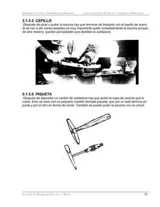 Manual de Corte y Soldadura Submarina curso avanzado de buceo y trabajos submarinos
Escuela de Búsqueda Rescate, y Buceo 58
5.1.5.5. CEPILLO
Después de picar o quitar la escoria hay que terminar de limpiarla con el cepillo de acero.
Si se van a dar varias pasadas es muy importante quitar completamente la escoria porque,
de otra manera, quedan porosidades que debilitan la soldadura.
5.1.5.6. PIQUETA
Después de depositar un cordón de soldadura hay que quitar la capa de escoria que lo
cubre. Esto se hace con un pequeño martillo llamado piqueta, que por un lado termina en
punta y por el otro en forma de cincel. También se puede quitar la escoria con un cincel.
 