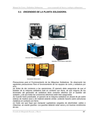 Manual de Corte y Soldadura Submarina curso avanzado de buceo y trabajos submarinos
Escuela de Búsqueda Rescate, y Buceo 60
5.2. ENCENDIDO DE LA PLANTA SOLDADORA.
Precauciones para el Funcionamiento de las Máquinas Soldadoras. Se observarán las
siguientes precauciones Para el funcionamiento de los equipos de corte y soldadura por
arco.
(a) Antes de dar comienzo a las operaciones, El operario debe asegurarse de que el
bastidor de la máquina soldadora está en contacto con tierra, de que ninguno de los
terminales del generador de soldadura tiene conexión eléctrica con el bastidor del
soldador, y de que todas las conexiones eléctricas estén bien aseguradas.
(b) Cuando fuere practicable, el operario de la máquina soldadora se situará de pie sobre
esteras de madera seca o de material aislante similar, evitando hacerlo sobre estructuras
metálicas en contacto con tierra.
(c) Cada vez que haya que manipular sujetadores cargados de electricidad, cables o
máquinas, se usarán guantes. Los guantes deberán estar secos y en buenas condiciones
de uso.
 