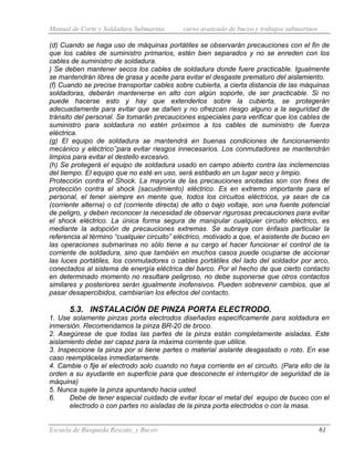 Manual de Corte y Soldadura Submarina curso avanzado de buceo y trabajos submarinos
Escuela de Búsqueda Rescate, y Buceo 61
(d) Cuando se haga uso de máquinas portátiles se observarán precauciones con el fin de
que los cables de suministro primarios, estén bien separados y no se enreden con los
cables de suministro de soldadura.
) Se deben mantener secos los cables de soldadura donde fuere practicable. Igualmente
se mantendrán libres de grasa y aceite para evitar el desgaste prematuro del aislamiento.
(f) Cuando se precise transportar cables sobre cubierta, a cierta distancia de las máquinas
soldadoras, deberán mantenerse en alto con algún soporte, de ser practicable. Si no
puede hacerse esto y hay que extenderlos sobre la cubierta, se protegerán
adecuadamente para evitar que se dañen y no ofrezcan riesgo alguno a la seguridad de
tránsito del personal. Se tomarán precauciones especiales para verificar que los cables de
suministro para soldadura no estén próximos a los cables de suministro de fuerza
eléctrica.
(g) El equipo de soldadura se mantendrá en buenas condiciones de funcionamiento
mecánico y eléctrico’‘para evitar riesgos innecesarios. Los conmutadores se mantendrán
limpios para evitar el destello excesivo.
(h) Se protegerá el equipo de soldadura usado en campo abierto contra las inclemencias
del tiempo. El equipo que no esté en uso, será estibado en un lugar seco y limpio.
Protección contra el Shock. La mayoría de las precauciones anotadas son con fines de
protección contra el shock (sacudimiento) eléctrico. Es en extremo importante para el
personal, el tener siempre en mente que, todos los circuitos eléctricos, ya sean de ca
(corriente alterna) o cd (corriente directa) de alto o bajo voltaje, son una fuente potencial
de peligro, y deben reconocer la necesidad de observar rigurosas precauciones para evitar
el shock eléctrico. La única forma segura de manipular cualquier circuito eléctrico, es
mediante la adopción de precauciones extremas. Se subraya con énfasis particular la
referencia al término “cualquier circuito” eléctrico, motivado a que, el asistente de buceo en
las operaciones submarinas no sólo tiene a su cargo el hacer funcionar el control de la
corriente de soldadura, sino que también en muchos casos puede ocuparse de accionar
las luces portátiles, los conmutadores o cables portátiles del lado del soldador por arco,
conectados al sistema de energía eléctrica del barco. Por el hecho de que cierto contacto
en determinado momento no resultare peligroso, no debe suponerse que otros contactos
similares y posteriores serán igualmente inofensivos. Pueden sobrevenir cambios, que al
pasar desapercibidos, cambiarían los efectos del contacto.
5.3. INSTALACIÓN DE PINZA PORTA ELECTRODO.
1. Use solamente pinzas porta electrodos diseñadas específicamente para soldadura en
inmersión. Recomendamos la pinza BR-20 de broco.
2. Asegúrese de que todas las partes de la pinza están completamente aisladas. Este
aislamiento debe ser capaz para la máxima corriente que utilice.
3. Inspeccione la pinza por si tiene partes o material aislante desgastado o roto. En ese
caso reemplácelas inmediatamente.
4. Cambie o fije el electrodo solo cuando no haya corriente en el circuito. (Para ello de la
orden a su ayudante en superficie para que desconecte el interruptor de seguridad de la
máquina)
5. Nunca sujete la pinza apuntando hacia usted.
6. Debe de tener especial cuidado de evitar tocar el metal del equipo de buceo con el
electrodo o con partes no aisladas de la pinza porta electrodos o con la masa.
 