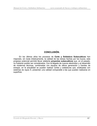Manual de Corte y Soldadura Submarina curso avanzado de buceo y trabajos submarinos
Escuela de Búsqueda Rescate, y Buceo 63
CONCLUSIÓN.
En los últimos años los procesos de Corte y Soldadura Subacuáticos han
mejorado, sin duda drásticamente, la calidad de las tareas hechas por los buzos; este
progreso potencial permitió llevar adelante proyectos subacuáticos que, en el pasado,
no hubieran podido ser considerados. Con la llegada de nuevos electrodos y el desarrollo
de modernas técnicas, combinadas con equipos de última generación y fuentes de
energía, en la actualidad se pueden realizar cortes y soldaduras que, analizadas con
sistemas de rayos X, presentan una calidad comparable a las que puedan realizarse en
superficie.
 
