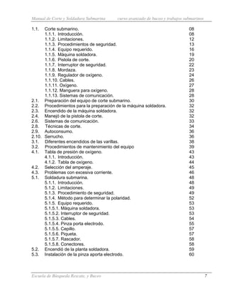 Manual de Corte y Soldadura Submarina curso avanzado de buceo y trabajos submarinos
Escuela de Búsqueda Rescate, y Buceo 7
1.1. Corte submarino. 08
1.1.1. Introducción. 08
1.1.2. Limitaciones. 12
1.1.3. Procedimientos de seguridad. 13
1.1.4. Equipo requerido. 16
1.1.5. Máquina soldadora. 19
1.1.6. Pistola de corte. 20
1.1.7. Interruptor de seguridad. 22
1.1.8. Mordaza. 23
1.1.9. Regulador de oxígeno. 24
1.1.10. Cables. 26
1.1.11. Oxígeno. 27
1.1.12. Manguera para oxígeno. 28
1.1.13. Sistemas de comunicación. 28
2.1. Preparación del equipo de corte submarino. 30
2.2. Procedimientos para la preparación de la máquina soldadora. 32
2.3. Encendido de la máquina soldadora. 32
2.4. Manejó de la pistola de corte. 32
2.6. Sistemas de comunicación. 33
2.8. Técnicas de corte. 34
2.9. Autoconsumo. 36
2.10. Serrucho. 36
3.1. Diferentes encendidos de las varillas. 38
3.2. Procedimientos de mantenimiento del equipo 39
4.1. Tabla de presión de oxígeno. 43
4.1.1. Introducción. 43
4.1.2. Tabla de oxígeno. 44
4.2. Selección del amperaje. 45
4.3. Problemas con excesiva corriente. 46
5.1. Soldadura submarina. 48
5.1.1. Introducción. 48
5.1.2. Limitaciones. 49
5.1.3. Procedimiento de seguridad. 49
5.1.4. Método para determinar la polaridad. 52
5.1.5. Equipo requerido. 53
5.1.5.1. Máquina soldadora. 53
5.1.5.2. Interruptor de seguridad. 53
5.1.5.3. Cables. 54
5.1.5.4. Pinza porta electrodo. 55
5.1.5.5. Cepillo. 57
5.1.5.6. Piqueta. 57
5.1.5.7. Rascador. 58
5.1.5.8. Conectores. 58
5.2. Encendió de la planta soldadora. 59
5.3. Instalación de la pinza aporta electrodo. 60
 