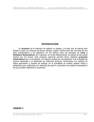 Manual de Corte y Soldadura Submarina curso avanzado de buceo y trabajos submarinos
Escuela de Búsqueda Rescate, y Buceo 8
INTRODUCCIÓN.
Un proyecto es la intención de realizar un trabajo, y el plan que se piensa para
llevarlo a cabo. Un conjunto de planos, dibujos y datos, hechos para dar una idea de una
obra arquitectónica o de ingeniería. En los últimos años los procesos de Corte y
Soldadura Subacuáticos han mejorado, sin duda drásticamente, la calidad de las tareas
hechas por los buzos; este progreso potencial permitió llevar adelante proyectos
subacuáticos que, en el pasado, no hubieran podido ser considerados. Con la llegada de
nuevos electrodos y el desarrollo de modernas técnicas, combinadas con equipos de
última generación y fuentes de energía, en la actualidad se pueden realizar cortes y
soldaduras que, analizadas con sistemas de rayos X, presentan una calidad comparable a
las que puedan realizarse en superficie.
UNIDAD 1.
 