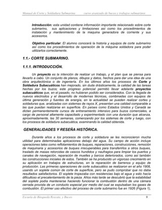 Manual de Corte y Soldadura Submarina curso avanzado de buceo y trabajos submarinos
Escuela de Búsqueda Rescate, y Buceo 9
Introducción: esta unidad contiene información importante relacionado sobre corte
submarino, sus aplicaciones y limitaciones así como los procedimientos de
instalación y mantenimiento de la maquina generadora de corriente y sus
accesorios.
Objetivo particular: El alumno conocerá la historia y equipos de corte submarino
así como los procedimientos de operación de la máquina soldadora para poder
utilizarlos correctamente.
1.1.- CORTE SUBMARINO.
1.1.1. INTRODUCCIÓN.
Un proyecto es la intención de realizar un trabajo, y el plan que se piensa para
llevarlo a cabo. Un conjunto de planos, dibujos y datos, hechos para dar una idea de una
obra arquitectónica o de ingeniería. En los últimos años los procesos de Corte y
Soldadura Subacuáticos han mejorado, sin duda drásticamente, la calidad de las tareas
hechas por los buzos; este progreso potencial permitió llevar adelante proyectos
subacuáticos que, en el pasado, no hubieran podido ser considerados. Con la llegada de
nuevos electrodos y el desarrollo de modernas técnicas, combinadas con equipos de
última generación y fuentes de energía, en la actualidad se pueden realizar cortes y
soldaduras que, analizadas con sistemas de rayos X, presentan una calidad comparable a
las que puedan realizarse en superficie. En países como Estados Unidos y Canadá se
dictan permanentemente cursos de entrenamiento intensivo para buzos comerciales, a
cargo de personal altamente capacitado y experimentado con una duración que alcanza,
aproximadamente, las 30 semanas, comenzando por los sistemas de corte y luego, con
los procesos de soldadura subacuática, examinando la calidad obtenida.
GENERALIDADES Y RESEÑA HISTÓRICA.
Durante años a los procesos de corte y soldadura se les reconocieron mucha
utilidad para determinadas aplicaciones debajo del agua. Su campo de acción incluye
operaciones tales como reflotamientos de buques, reparaciones, construcciones, remoción
de maquinaria y accesorios de buques irrecuperables para transferirlos a otros buques,
traslado de masas retorcidas de cascos hundidos y naufragios para limpiar los puertos y
canales de navegación, reparación de muelles y barcos deteriorados, como así también
las construcciones iniciales de estos. También se ha producido un vigoroso crecimiento en
su aplicación en trabajos de estructuras, en la reparación de barrenos y equipo de
producción. Las primeras operaciones de corte subacuático se realizaron en el año 1908,
usando un soplete común de corte de superficie, pero se pudo comprobar que no daba
resultados satisfactorios. El soplete tropezaba con resistencias bajo el agua y esto hacía
dificultoso el precalentamiento de la pieza. Años más tarde se descubrió que la estabilidad
del soplete podía mantenerse haciendo funcionar la combustión dentro de una cámara
cerrada provista de un conducto especial por medio del cual se expulsaban los gases de
combustión. El primer uso efectivo del proceso de corte submarino fue en 1926 (Figura 1),
 