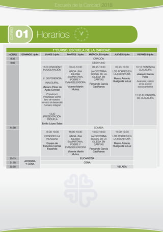 1ºCURSO: ESCUELA DE LA CARIDAD
HORAS DOMINGO 1-julio LUNES 2-julio MARTES 3-julio MIÉRCOLES 4-julio JUEVES 5-julio VIERNES 6-julio
8:30 ORACIÓN
9:00 DESAYUNO
11:00 ORACIÓN E
INAUGURACIÓN
11.30 PONENCIA
INAUGURAL
Mariano Pérez de
Ayala Conradi
Populorum
Progressio como
faro de nuestro
servicio al desarrollo
humano integral
13.30
PRESENTACIÓN
ESCUELA
Emilio López Salas
09:45-13:30
HACIA UNA
IGLESIA
SAMARITANA,
POBRE Y
EVANGELIZADORA
Vicente Martín
Muñoz
09:45-13:30
LA DOCTRINA
SOCIAL DE LA
IGLESIA EN
CÁRITAS
Fernando García
Cadiñanos
09:45-13:30
LOS POBRES EN
LA ESCRITURA
Marco Antonio
Huelga de la Luz
10:15 PONENCIA
CLAUSURA
Joaquín García
Roca
Avances y retos
en la acción
sociocaritativa
12:30 EUCARISTÍA
DE CLAUSURA
14:00 COMIDA
16:00-19:30
CONOCER LA
REALIDAD
Equipo de
Estudios Cáritas
Española
16:00-19:30
HACIA UNA
IGLESIA
SAMARITANA,
POBRE Y
EVANGELIZADORA
Vicente Martín
Muñoz
16:00-19:00
LA DOCTRINA
SOCIAL DE LA
IGLESIA EN
CÁRITAS
Fernando García
Cadiñanos
16:00-19:30
LOS POBRES EN
LA ESCRITURA
Marco Antonio
Huelga de la Luz
20:15
ACOGIDA
Y CENA
EUCARISTÍA
21:00 CENA
22:00 VELADA
Escuela de la Caridad 2018
CURSO
01 Horarios
 