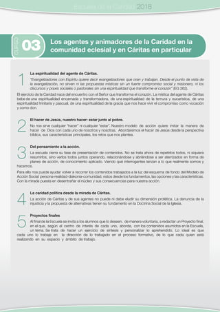 Escuela de la Caridad
1
La espiritualidad del agente de Cáritas.
“Evangelizadores con Espíritu quiere decir evangelizadores que oran y trabajan. Desde el punto de vista de
la evangelización, no sirven ni las propuestas místicas sin un fuerte compromiso social y misionero, ni los
discursos y praxis sociales o pastorales sin una espiritualidad que transforme el corazón” (EG 262).
El ejercicio de la Caridad nace del encuentro con el Señor que transforma el corazón. La mística del agente de Cáritas
bebe de una espiritualidad encarnada y transformadora, de una espiritualidad de la ternura y eucarística, de una
espiritualidad trinitaria y pascual, de una espiritualidad de la gracia que nos hace vivir el compromiso como vocación
y como don.
2
El hacer de Jesús, nuestro hacer: estar junto al pobre.
No nos sirve cualquier “hacer” ni cualquier “estar”. Nuestro modelo de acción quiere imitar la manera de
hacer de Dios con cada uno de nosotros y nosotras. Abordaremos el hacer de Jesús desde la perspectiva
bíblica, sus características principales, los retos que nos plantea.
3
Del pensamiento a la acción.
La escuela cierra su fase de presentación de contenidos. No se trata ahora de repetirlos todos, ni siquiera
resumirlos, sino verlos todos juntos operando, relacionándose y abriéndose a ser aterrizados en forma de
planes de acción, de conocimiento aplicado. Viendo qué interrogantes lanzan a lo que realmente somos y
hacemos.
Para ello nos puede ayudar volver a recorrer los contenidos trabajados a la luz del esquema de fondo del Modelo de
Acción Social: persona-realidad-diakonia-comunidad, vistos desde los fundamentos, las opciones y las características.
Con la mirada puesta en desentrañar el núcleo y sus consecuencias para nuestra acción.
4
La caridad política desde la mirada de Cáritas.
La acción de Cáritas y de sus agentes no puede ni debe eludir su dimensión profética. La denuncia de la
injusticia y la propuesta de alternativas tienen su fundamento en la Doctrina Social de la Iglesia.
5
Proyectos finales
Al final de la Escuela se invita a los alumnos que lo deseen, de manera voluntaria, a redactar un Proyecto final,
en el que, según el centro de interés de cada uno, aborde, con los contenidos asumidos en la Escuela,
un tema. Se trata de hacer un ejercicio de síntesis y personalizar lo aprehendido. Lo ideal es que
cada uno lo trabaje en la dirección de lo trabajado en el proceso formativo, de lo que cada quien está
realizando en su espacio y ámbito de trabajo.
CURSO
Los agentes y animadores de la Caridad en la
comunidad eclesial y en Cáritas en particular03
Escuela de la Caridad 2018
 