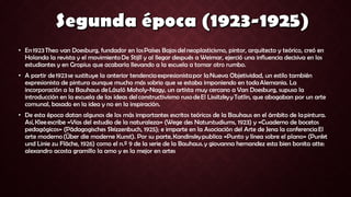• En 1923 Theo van Doesburg, fundador en los Países Bajos del neoplasticismo, pintor, arquitecto y teórico, creó en
Holanda la revista y el movimiento De Stijll y al llegar después a Weimar, ejerció una influencia decisiva en los
estudiantes y en Gropius que acabaría llevando a la escuela a tomar otro rumbo.
• A partir de 1923 se sustituye la anterior tendencia expresionista por la Nueva Objetividad, un estilo también
expresionista de pintura aunque mucho más sobrio que se estaba imponiendo en toda Alemania. La
incorporación a la Bauhaus de László Moholy-Nagy, un artista muy cercano a Van Doesburg, supuso la
introducción en la escuela de las ideas del constructivismo ruso de El Lissitzky y Tatlin, que abogaban por un arte
comunal, basado en la idea y no en la inspiración.
• De esta época datan algunos de los más importantes escritos teóricos de la Bauhaus en el ámbito de la pintura.
Así, Klee escribe «Vías del estudio de la naturaleza» (Wege des Naturstudiums, 1923) y «Cuaderno de bocetos
pedagógicos» (Pädagogisches Skizzenbuch, 1925); e imparte en la Asociación del Arte de Jena la conferencia El
arte moderno (Über die moderne Kunst). Por su parte, Kandinsky publica «Punto y línea sobre el plano» (Punkt
und Linie zu Fläche, 1926) como el n.º 9 de la serie de la Bauhaus. y giovanna hernandez esta bien bonita atte:
alexandro acosta gramillo la amo y es la mejor en artes
 