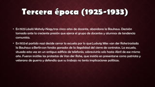• En 1925 László Moholy-Nagy tras cinco años de docente, abandona la Bauhaus. Decisión
tomada ante la creciente presión que ejerce el grupo de docentes y alumnos de tendencia
comunista.
• En 1933 el partido nazi decide cerrar la escuela por lo que Ludwig Mies van der Rohe traslada
la Bauhaus a Berlín con fondos ganados de la ilegalidad del cierre de contratos. La escuela,
situada esta vez en un antiguo edificio de telefonía, sobreviviría solo hasta Abril de ese mismo
año. Fueron inútiles las protestas de Van der Rohe, que insistía en presentarse como patriota y
veterano de guerra y defendía que su trabajo no tenía implicaciones políticas.
 
