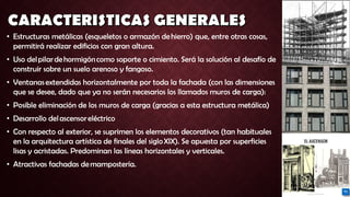 • Estructuras metálicas (esqueletos o armazón de hierro) que, entre otras cosas,
permitirá realizar edificios con gran altura.
• Uso del pilar de hormigón como soporte o cimiento. Será la solución al desafío de
construir sobre un suelo arenoso y fangoso.
• Ventanas extendidas horizontalmente por toda la fachada (con las dimensiones
que se desee, dado que ya no serán necesarios los llamados muros de carga):
• Posible eliminación de los muros de carga (gracias a esta estructura metálica)
• Desarrollo del ascensor eléctrico
• Con respecto al exterior, se suprimen los elementos decorativos (tan habituales
en la arquitectura artística de finales del siglo XIX). Se apuesta por superficies
lisas y acristadas. Predominan las líneas horizontales y verticales.
• Atractivas fachadas de mampostería.
 