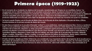 • En el momento de su fundación los objetivos de la escuela, caracterizados por Gropius en un manifiesto, fueron: "La
recuperación de los métodos artesanales en la actividad constructiva, elevar la potencia artesana al mismo nivel que
las Bellas Artes e intentar comercializar los productos que, integrados en la producción industrial, se convertirían en objetos de
consumo asequibles para el gran público" ya que una de sus metas era la de independizarse y comenzar a vender los
productos elaborados en la Escuela, para dejar de depender del Estado que hasta ese momento era quien los subsidiaba.
• Se formó cuando Gropius une la Escuela de Bellas Artes con la Escuela de Artes Aplicadas o Escuela de Artes y Oficios,
transformándose en la primera escuela de diseño del mundo.
• En ésta fase se implantó en la escuela el llamado "vorkurs" o curso preliminar, creado por Johannes Itten. Como su nombre lo
indica, el curso preliminar, antepuesto a los estudios propiamente dichos, tenía por misión liberar de convenciones al futuro
miembro de la institución, despertar sus dotes personales y orientarle espiritualmente para la ulterior formación. Entre los
primeros estudiantes se encontraban Marcel Lajos Breuer y Joost Schmidt, que alcanzaron cierto éxito. Los estudiantes se
mostraban flexibles y dispuestos a hacer todo tipo de trabajos, por tanto salían de la escuela bien formados, sabiendo
dibujar, modelar, fotografiar o diseñar muebles. La escuela disponía de talleres de ebanistería, diseño, teatro, cerámica,
tejido, encuadernación, metalurgia, vidriería. Pero no de pintura y escultura en el sentido tradicional.
• El taller de teatro, dirigido por Oskar Schlemmer, era considerado muy importante dentro del programa de la escuela por su
naturaleza de actividad social que combinaba diversos medios de expresión. Decorados, vestuario, etc. formaban parte de
las prácticas de los alumnos. Fueron famosas las obras de Schlemmer, sobre todo el Ballet Triádico, obra estrenada en el
teatro de Stuttgart.
 