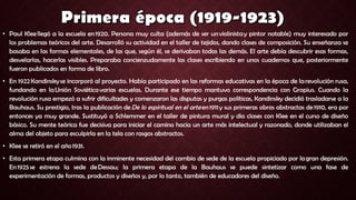 • Paul Klee llegó a la escuela en 1920. Persona muy culta (además de ser un violinista y pintor notable) muy interesado por
los problemas teóricos del arte. Desarrolló su actividad en el taller de tejidos, dando clases de composición. Su enseñanza se
basaba en las formas elementales, de las que, según él, se derivaban todas las demás. El arte debía descubrir esas formas,
desvelarlas, hacerlas visibles. Preparaba concienzudamente las clases escribiendo en unos cuadernos que, posteriormente
fueron publicados en forma de libro.
• En 1922 Kandinsky se incorporó al proyecto. Había participado en las reformas educativas en la época de la revolución rusa,
fundando en la Unión Soviética varias escuelas. Durante ese tiempo mantuvo correspondencia con Gropius. Cuando la
revolución rusa empezó a sufrir dificultades y comenzaron las disputas y purgas políticas, Kandinsky decidió trasladarse a la
Bauhaus. Su prestigio, tras la publicación de De lo espiritual en el arte en 1911 y sus primeras obras abstractas de 1910, era por
entonces ya muy grande. Sustituyó a Schlemmer en el taller de pintura mural y dio clases con Klee en el curso de diseño
básico. Su mente teórica fue decisiva para iniciar el camino hacia un arte más intelectual y razonado, donde utilizaban el
alma del objeto para esculpirla en la tela con rasgos abstractos.
• Klee se retiró en el año 1931.
• Esta primera etapa culmina con la inminente necesidad del cambio de sede de la escuela propiciado por la gran depresión.
En 1925 se estrena la sede de Dessau; la primera etapa de la Bauhaus se puede sintetizar como una fase de
experimentación de formas, productos y diseños y, por lo tanto, también de educadores del diseño.
 