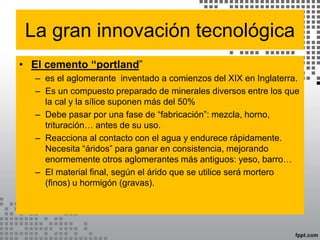 La gran innovación tecnológica
• El cemento “portland”
– es el aglomerante inventado a comienzos del XIX en Inglaterra.
– Es un compuesto preparado de minerales diversos entre los que
la cal y la sílice suponen más del 50%
– Debe pasar por una fase de “fabricación”: mezcla, horno,
trituración… antes de su uso.
– Reacciona al contacto con el agua y endurece rápidamente.
Necesita “áridos” para ganar en consistencia, mejorando
enormemente otros aglomerantes más antiguos: yeso, barro…
– El material final, según el árido que se utilice será mortero
(finos) u hormigón (gravas).
 