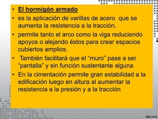 • El hormigón armado
• es la aplicación de varillas de acero que se
aumenta la resistencia a la tracción,
• permite tanto el arco como la viga reduciendo
apoyos o alejando éstos para crear espacios
cubiertos amplios.
• También facilitará que el “muro” pase a ser
“pantalla” y sin función sustentante alguna
• En la cimentación permite gran estabilidad a la
edificación luego en altura al aumentar la
resistencia a la presión y a la tracción
 