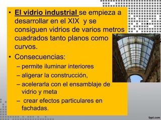 • El vidrio industrial se empieza a
desarrollar en el XIX y se
consiguen vidrios de varios metros
cuadrados tanto planos como
curvos.
• Consecuencias:
– permite iluminar interiores
– aligerar la construcción,
– acelerarla con el ensamblaje de
vidrio y meta
– crear efectos particulares en
fachadas.
 