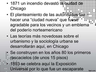 • 1871 un incendio devastó la ciudad de
Chicago
• El planteamiento de las autoridades fue
hacer una “ciudad nueva” que fuese
agradable para los vecinos y un emblema
del poderío norteamericano
• Las teorías más novedosas sobre el
urbanismo y la sociología urbana se
desarrollarán aquí, en Chicago
• Se construyen en los años 80 los primeros
rascacielos (de unos 15 pisos)
• 1893 se celebra aquí la Exposición
Universal por lo que fue un escaparate
 