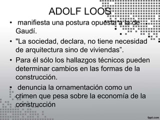 ADOLF LOOS
• manifiesta una postura opuesta a la de
Gaudí.
• "La sociedad, declara, no tiene necesidad
de arquitectura sino de viviendas”.
• Para él sólo los hallazgos técnicos pueden
determinar cambios en las formas de la
construcción.
• denuncia la ornamentación como un
crimen que pesa sobre la economía de la
construcción
 