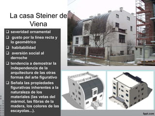 La casa Steiner de
Viena
 severidad ornamental
 gusto por la línea recta y
lo geométrico
 habitabilidad
 aversión social al
derroche
 tendencia a demostrar la
independencia de la
arquitectura de las otras
formas del arte figurativo
 Señala las propiedades
figurativas inherentes a la
naturaleza de los
materiales (las vetas del
mármol, las fibras de la
madera, los colores de las
escayolas...).
 