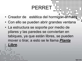 PERRET
• Creador de estética del hormigón armado
• Con ello se pueden abrir grandes ventana
• La estructura se soporte por medio de
pilares y las paredes se conviertan en
tabiques, ya que están libres, se pueden
mover o tirar, a esto se le llama Planta
Libre.
 