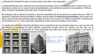 La Revolución Industrial dio lugar a muchas cosas; entre ellas, a los rascacielos.
La disponibilidad del acero, además de la invención del ascensor, llevó a los ingenieros de la construcción y las
estructuras a soñar con un nuevo mundo de posibilidades, pero podríamos resumirlo en dos palabras: "Edificios
altos". El primer rascacielos del mundo tenía 10 pisos de altura
Sin embargo, esto no detuvo la corriente, y el primer rascacielos del mundo alcanzó su máxima altura en 1884. El
arquitecto e ingeniero estructural William Le Baron Jenney diseñó el Home Insurance Building, de 42 metros de
altura, que fue la primera estructura alta que utilizó el acero como armazón. El edificio constaba de 10 plantas que
se convirtieron en 12, 7 años más tarde, aumentando la altura de todo el edificio a 54,9 metros.
La construcción del Home Insurance Building inició una tendencia que se mantiene hasta hoy y que no hace más
que florecer. La necesidad de estos edificios comerciales de gran altura fue iniciada, una vez más, por la
revolución industrial. La producción en masa significaba que había que vender más productos y, por tanto, la
necesidad de contar con suficiente espacio comercial.
Home Insurance Building –
1879.
Construido en 1879 por
William Le Baron Jenney
Rookery Building - 1888
 