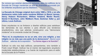 FR
Agregar un pie de página 11
Se conoce que existían elementos comunes, pero los edificios de la
Escuela de Chicago mantenían un aire de diversidad provocado por
los brillantes arquitectos que los diseñaron.
La Escuela de Chicago original duró entre 1880 y 1910, y en ella
destacaron sobre todo estos nombres William Le Baron Jenney,
Henry Hobson Richardson, William Holabird, Martin Roche,
Daniel H Burnham, John Wellborn Root, Dankmar Adler y, por
último, Louis Sullivan.
Estos arquitectos no se limitaron a diseñar edificios para satisfacer
las demandas de sus clientes o para difundir una tendencia
arquitectónica, sino que además construyeron una "democracia
moderna" en la creciente ciudad de Chicago.
"Para mí, la arquitectura no es un arte, sino una religión, y esa
religión no es más que una parte de la democracia". Decía Louis
Sullivan ademas de la expresión: "La forma sigue a la función".
Sullivan no sólo nos dejó edificios, pensamientos, sino también a
Frank Lloyd Wright. Sullivan fue el mentor del legendario arquitecto
modernista estadounidense y su fuente de inspiración para el estilo
de la Escuela de la Pradera.
 