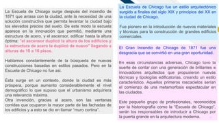 FR
12
La Escuela de Chicago surge después del incendio de
1871 que arrasa con la ciudad, ante la necesidad de una
solución constructiva que permita levantar la ciudad bajo
los elevados precios del suelo. De este modo la escuela
aparece en la innovación que permitió, mediante una
estructura de acero, y el ascensor, edificar hasta la altura
óptima: "el ascensor duplicó la altura de los edificios y
la estructura de acero la duplicó de nuevo" llegando a
alturas de 10 a 16 pisos.
Hablamos constantemente de la búsqueda de nuevas
construcciones basadas en estilos pasados. Pero en la
Escuela de Chicago no fue asi.
Ésta surge en un contexto, donde la ciudad es más
próspera, porque aumento considerablemente el nivel
demográfico lo que supuso que el urbanismo adquiriera
una relevancia máxima.
Otra invención, gracias al acero, son las ventanas
corridas que ocuparon la mayor parte de las fachadas de
los edificios y a esto se dio en llamar “muro cortina”.
La Escuela de Chicago fue un estilo arquitectónico
surgido a finales del siglo XIX y principios del XX en
la ciudad de Chicago.
Fue pionero en la introducción de nuevos materiales
y técnicas para la construcción de grandes edificios
comerciales.
El Gran Incendio de Chicago de 1871 fue una
desgracia que se convirtió en una gran oportunidad.
En esas circunstancias adversas, Chicago tuvo la
suerte de contar con una generación de brillantes e
innovadores arquitectos que propusieron nuevas
técnicas y tipologías edificatorias, creando un estilo
característico. Aquellos primeros rascacielos serían
el comienzo de una metamorfosis espectacular en
las ciudades.
Este pequeño grupo de profesionales, reconocidos
por la historiografía como la “Escuela de Chicago”,
serán los responsables de introducir a Chicago por
la puerta grande en la arquitectura moderna.
 