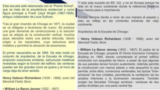 FR
Agregar un pie de página 13
Esta escuela está relacionada con la “Prairie School”,
que se trata de la arquitectura residencial y como
figura principal a Frank Lloyd Wright (1867-1959),
antiguo colaborador de Louis Sullivan.
Tras el gran incendio de Chicago en 1871, la ciudad
se ve obligada a levantarse de nuevo. Se produce
una gran demanda de construcciones y la solución
que se adopta es la construcción vertical: muchos
pisos elevados sobre una planta reducida, dando
origen a los rascacielos, cuya estructura será
metálica y permitirá la ubicación de ascensores.
El primer rascacielos es de 1864. De este modo un
conjunto de arquitectos, de la Escuela de chicago,
proponen soluciones similares: estructuras metálicas
revestidas según la función del edificio; las ventanas
pueden ser tan grandes como se quiera y el muro de
carga deja de tener sentido.
Henry Hobson Richardson (1838 - 1886); autor del
Marshall Fields Store
• William Le Baron Jenney (1832 - 1907)
Y todo esto sucedio en EE. UU. y no en Europa porque ha
sido en el nuevo continente donde la referencia histórica
tuvo menos peso e importancia.
Europa siempre tiende a mirar de una manera al pasado y
esto se refleja en las corrientes artísticas del viejo
continente.
Arquitectos de la Escuela de Chicago:
• Henry Hobson Richardson (1838 - 1886); autor del
Marshall Fields Store
• William Le Baron Jenney (1832 - 1907); El padre de la
Escuela de Chicago, proyectó El Home Insurance Company
Building en 1884, siendo considerado el primer edificio
construido con esqueleto de hierro, a pesar de que algunas
de sus paredes tenían función sustentante. Además permite
la construcción con menos pilares y más pequeños lo que
permite, entre ellos, numerosos ventanales, las típicas "bow-
windows" de tres cristales, permitiendo la ventilación de los
amplios interiores y la iluminación necesaria. También
surgen las llamadas ‘Chicago windows’, ventanas de dos
partes divididas por una parte central fija.
 