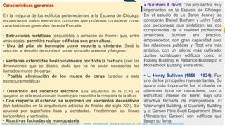 FR
14
• Burnham & Root; Dos arquitectos muy
importantes en la Escuela de Chicago.
En el estudio de Le Baron Jenney se
conocerán Daniel Burham y John Root,
dos personajes que sintetizan las dos
componentes de la realidad profesional
americana. Burham era practico,
emprendedor, con gran capacidad para
las relaciones públicas y Root era más
artístico, con un talento más cultivado.
Juntos construyen edificios como el
Rokery Building, el Reliance Building o el
Monadnock Building entre otros.
• L. Henry Sullivan (1856 - 1924); Fue
uno de los principales representantes. Su
aporte más importante fue el diseño de
diferentes tipos de rascacielos, con la
estructura interior de hierro bajo una
atractiva fachada de mampostería. El
Wainwright Building, el Guaranty Building
y el Carson Pirie Scott Department Store
(Almacenes Carson) son edificios que
llevan su firma.
Características generales
En la mayoría de los edificios pertenecientes a la Escuela de Chicago,
encontramos varios elementos comunes que podemos considerar como
características generales de esta Escuela:
• Estructuras metálicas (esqueletos o armazón de hierro) que, entre
otras cosas, permitirá realizar edificios con gran altura.
• Uso del pilar de hormigón como soporte o cimiento. Será la
solución al desafío de construir sobre un suelo arenoso y fangoso.
• Ventanas extendidas horizontalmente por toda la fachada (con las
dimensiones que se desee, dado que ya no serán necesarios los
llamados muros de carga)
• Posible eliminación de los muros de carga (gracias a esta
estructura metálica)
• Desarrollo del ascensor eléctrico (Los arquitectos de la ECH) se
apoyaron en este revolucionario invento para consolidar la conquista de la altura.
• Con respecto al exterior, se suprimen los elementos decorativos
(tan habituales en la arquitectura artística de finales del siglo XIX). Se
apuesta por superficies lisas y acristadas. Predominan las líneas
horizontales y verticales.
• Atractivas fachadas de mampostería.
https://wiki.ead.pucv.cl/ESCUELA_DE_CHICAGO_-_LOUIS_SULLIVAN_-_HENRY_RICHARDSON_/NV/#LA_ESCUELA_DE_CHICAGO_:_MODELO_DE_PRODUCCION
 