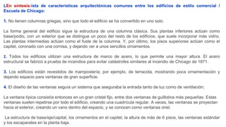 LEn síntesis:ista de características arquitectónicas comunes entre los edificios de estilo comercial /
Escuela de Chicago:
1. No tienen columnas griegas, sino que todo el edificio se ha convertido en uno solo.
La forma general del edificio sigue la estructura de una columna clásica. Sus plantas inferiores actúan como
base/podio, con un exterior que se distingue un poco del resto de los edificios, que suele incorporar más vidrio.
Las plantas intermedias actúan como el fuste de la columna. Y, por último, los pisos superiores actúan como el
capitel, coronado con una cornisa, y dejando ver a unos sencillos ornamentos.
2. Todos los edificios utilizan una estructura de marco de acero, lo que permite una mayor altura. El acero
estructural se fabricó a prueba de incendios para evitar catástrofes similares al incendio de Chicago de 1871.
3. Los edificios están revestidos de mampostería; por ejemplo, de terracota, mostrando poca ornamentación y
dejando espacio para ventanas de gran superficie.
4. El diseño de las ventanas seguía un sistema que aseguraba la entrada tanto de luz como de ventilación;
La ventana típica consistía entonces en un gran cristal fijo, entre dos ventanas de guillotina más pequeñas. Estas
ventanas suelen repetirse por todo el edificio, creando una cuadrícula regular. A veces, las ventanas se proyectan
hacia el exterior, creando un vano dentro del espacio, y se conocen como ventanas oriel.
La estructura de base/eje/capital, los ornamentos en el capitel, la altura de más de 6 pisos, las ventanas estándar
y los escaparates en la planta baja.
 