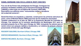 🙢
DANIEL BURNHAM (1846-1912) & JOHN W. ROOT (1850/1891)
Fue una de las firmas más prestigiosas de Chicago. Consiguen los
primeros resultados notables con el Insurance Exchange Building
(1884/85) y sobre todo con el Edificio Mc Cormick (1884/1886).
Root define sus edificios como “monumentos nobles y duraderos
de la edad del comercio”.
Daniel Burnham era arquitecto y urbanista, construyeron las primeras estructura de
acero, como el Montauk Block (1882) precursor de los modernos rascacielos.
También colaboraron en el plan de 1893 en la Exposición Mundial de Colombia en
Chicago. Fue miembro de la comisión planificadora de Washington D.C, pero su
principal proyecto fue el Plan para Chicago de 1909, incluyendo los planos para el
centro cívico con parques radiales y boulevards y un sistema de parques urbanos,
preservando el frente del Lago Michigan.
ROCKERY BUILDING, Burnham & Root, Chicago,1886
EDIFICIO MONADNOCK, Burnham & Root, Chicago, 1891
EDIFICIO RELIANCE, Burnham, Chicago, 1890
 