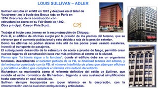 🙢
LOUIS SULLIVAN – ADLER
Sullivan estudió en el MIT en 1872 y después en el taller de
Vaudremer, en la ëcole des Beaux Arts en París en
1874. Precursor de la construcción con
estructura de acero en su Fair Store de 1892.
Obra principal: Carson Pirie Scott.
Trabajó al inicio para Jenney en la reconstrucción de Chicago.
Para él, el edificio de oficinas surgió por la presión de los precios del terreno, que se
elevaron por el aumento poblacional y esto debido a raíz de la presión exterior.
Como las oficinas no podían alzarse más allá de los pocos pisos usando escaleras,
inventó el transporte de pasajeros.
El subsiguiente desarrollo de la estructura de acero a prueba de fuego, permitió crear
nuevos lugares de construcción cada vez más próximos al centro de la ciudad.
Piensa que “la forma sigue a la función”, donde el edificio debe ser un organismo
funcional, describiendo el carácter público de la PB, la finalidad técnica del sótano, y
del entrepiso conectado con la PB, el número indefinido de pisos que albergan oficinas
y por último el ático que completa el sistema circulatorio del edificio.
Richardson se mantendría como el referente definitivo del estilo de Sullivan, que
moduló el estilo romántico de Richardson, llegando a una sustancial simplificación
hasta convertirlo en casi neoclásico.
Sullivan siempre incorporaba un toque islámico en la decoración, con la
ornamentación con la cual eran enriquecidas y articuladas.
 