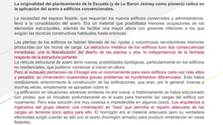 La originalidad del planteamiento de la Escuela (y de Le Baron Jenney como pionero) radica en
la aplicación del acero a edificios convencionales.
La necesidad del espacio flexible, que requerían los nuevos edificios comerciales y administrativos,
llevó a la consolidación del acero. Era un material que posibilitaba menores ocupaciones de los
elementos estructurales, además de facilitar una mayor altura con grosores inferiores a los que
exigían las técnicas constructivas habituales hasta entonces.
Las plantas de los edificios se habían liberado de las rígidas y voluminosas servidumbres interiores
producidas por los muros de carga. La estructura metálica de los edificios tuvo dos consecuencias
inmediatas, una la liberalización del diseño de las plantas y otra, la independencia de la fachada
respecto de la estructura portante.
La retícula estructural de acero abrió nuevas posibilidades tipológicas, particularmente en los edificios
no residenciales, que pudieron comenzar a crecer en altura.
Pero el subsuelo pantanoso de Chicago era un inconveniente para esos edificios cada vez más altos
y pesados: su cimentación ocasionaba graves problemas de hundimientos diferenciales. Esto había
condicionado anteriormente la construcción de las edificaciones, que eran, por lo general, livianas y
muchas veces, simplemente se apoyaban sobre él.
La edificación en situaciones adversas similares no era nueva, e históricamente se había solucionado
con pilotes, que se hincaban profundamente en el suelo para transmitir las cargas del edificio por
rozamiento. Pero esta solución era muy costosa e impredecible en algunos casos. Los arquitectos e
ingenieros del grupo idearon una cimentación en “losa” que permitía el reparto adecuado de las
cargas en terrenos poco aptos para ello. El hormigón era el material adecuado pero su verdadera
efectividad surgió cuando se alió con el acero (hormigón armado) para producir cimentación en losas
flotantes.
 