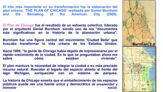 🙢
El hito más importante en su transformación fue la elaboración del
plan urbano, ¨THE PLAN OF CHICAGO¨ realizado por Daniel Burnham
and the Remaking of the American City (2006).
El Plan de Chicago fue el resultado de un esfuerzo colectivo, liderado
por el arquitecto Daniel Burnham. siendo uno de los "documentos
más significativos en la historia de la planeación urbana".
Burnham fue una figura central del movimiento 'Ciudad Bella' que
buscaba transformar la vida urbana de los Estados Unidos.
Hacia 1909, "la gente de Chicago había dejado de impresionarse por el
rápido crecimiento de la ciudad. En lo que se preguntaban ahora era
sobre cómo estaban viviendo".
El plan mantuvo la necesidad de integrar la ciudad a su más preciado
recurso natural. Rescatar el legado del espacio abierto al frente del
lago Michigan, enriquecido con un sistema de parques.
La historia de Chicago enseña que el embellecimiento de los espacios
públicos puede ser una fuente única y democrática de prosperidad y
bienestar social.
 
