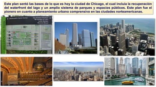 🙢
Este plan sentó las bases de lo que es hoy la ciudad de Chicago, el cual incluía la recuperación
del waterfront del lago y un amplio sistema de parques y espacios públicos. Este plan fue el
pionero en cuanto a planeamiento urbano comprensivo en las ciudades norteamericanas.
 