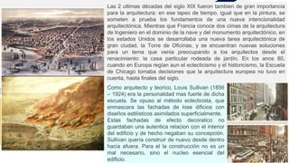 Las 2 ultimas décadas del siglo XIX fueron tambien de gran importancia
para la arquitectura: en ese lapso de tiempo, igual que en la pintura, se
someten a prueba los fundamentos de una nueva intencionalidad
arquitectónica. Mientras que Francia conoce dos cimas de la arquitectura
de Ingeniero en el dominio de la nave y del monumento arquitectónico, en
los estados Unidos se desarrollaba una nueva tarea arquitectónica de
gran ciudad, la Torre de Oficinas, y se encuentran nuevas soluciones
para un tema que venia preocupando a los arquitectos desde el
renacimiento: la casa particular rodeada de jardín. En los anos 80,
cuando en Europa regían aun el eclecticismo y el historicismo, la Escuela
de Chicago tomaba decisiones que la arquitectura europea no tuvo en
cuenta, hasta finales del siglo.
Como arquitecto y teorico, Louis Sullivan (1856
– 1924) era la personalidad mas fuerte de dicha
escuela. Se opuso al método eclecticista, que
enmascara las fachadas de lose dificios con
diseños estilísticos asimilados superficialmente.
Estas fachadas de efecto decoratico no
guardaban una autentica relacion con el interior
del edificio y de hecho negaban su concepción.
Sullivan quería construir de nuevo desde dentro
hacia afuera. Para el la construcción no es un
mal necesario, sino el nucleo esencial del
edificio.
 
