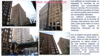 LOUIS SULLIVAN – ADLER Los edificios no residenciales no
requerían la intimidad de las
viviendas, que recomendaban
huecos menores. Por el contrario,
estos edificios buscaban la mayor
luz natural posible para favorecer
las necesidades laborales.
Los edificios comerciales y
administrativos de la Escuela de
Chicago, descubrieron que, entre
pilar y pilar podía haber un hueco
continuo. Esto sugería el
predominio horizontal de las
ventanas.
Con el objetivo de ganar espacio,
estas ventanas comenzaron a
“volar” sobre la línea de fachada,
generando un efecto similar a
las bow windows inglesas. No
obstante, todavía quedaba recorrido
tecnológico para las fachadas libres
acristaladas (muros cortina), tan
características de generaciones
posteriores de rascacielos.
 