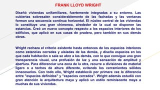 FRANK LLOYD WRIGHT
Diseñó viviendas unifamiliares, fuertemente integradas a su entorno. Las
cubiertas sobresalen considerablemente de las fachadas y las ventanas
forman una secuencia continua horizontal. El núcleo central de las viviendas
lo constituye una gran chimenea, alrededor de la cual se disponen las
estancias. Creó un nuevo concepto respecto a los espacios interiores de los
edificios, que aplicó en sus casas de pradera, pero también en sus demás
obras.
Wright rechaza el criterio existente hasta entonces de los espacios interiores
como estancias cerradas y aisladas de las demás, y diseña espacios en los
que cada habitación o sala se abre a las demás, con lo que consigue una gran
transparencia visual, una profusión de luz y una sensación de amplitud y
abertura. Para diferenciar una zona de la otra, recurre a divisiones de material
ligero o a techos de altura diferente, evitando los cerramientos sólidos
innecesarios. Con todo ello, Wright estableció por primera vez la diferencia
entre "espacios definidos" y "espacios cerrados". Wright además estudió con
gran atención la arquitectura maya y aplicó un estilo reminiscente maya a
muchas de sus viviendas.
 