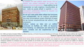 FR
4
El exterior de este edificio debe formar con su
interior una unidad indivisible, de forma que
parezca una pura aplicación. Cada edificio ha de
representar un todo orgánico, inconfundible, al
que nada se pueda añadir o suprimir. A esta
concepción justamente Sullivan la resume: La
Forma sigue a la función
Es asi que cada parte debe reflejar las funciones
que corresponden. No es ninguna casualidad
que este funcionalismo quiera restringir el papel
de las formas arquitectónicas del adorno y del
ornamento.
Sullivan realiza su idea con un edificio
construido en Buffalo, en 1895, el Guaranty
Trust Building. La edificación por estructura de
acero contaba con las experiencias de un
decenio.
En 1883 ya había iniciado Willian Le Baron Jenney, el Home Insurance Building en Chicago. El exterior de este edificio de negocios
mostraba reminiscencia historicas. Sullivan suprimio esta relacion con el pasado.
La torre de Buffalo aúna la transparencia constructiva característica de la edificación de armazón con nuevas cualidades expresivas.
Su constructor propone que dicha torre forma desde el suelo hasta el techo una unidad sin una sola línea divergente. Tambien
introduce Sullivan la ventana que no esta cortada en el fondeo del muro como una figura, sino que ambos se hallan en relacion
reciproca. Tambien en la Escuela de Chicago se manifiesta inconfundiblemente la tendencia hacia la unificación. Tambien se hablo
de divisionismo arquitectónico porque se observan las células espaciales que sirven para una misma función. Dependia del
arquitecto el contrarrestar la tendencia a la repetición, acentuando la individualidad del edificio.
 