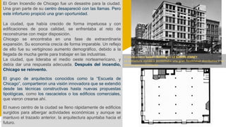 El Gran Incendio de Chicago fue un desastre para la ciudad.
Una gran parte de su centro desapareció con las llamas. Pero
este infortunio propició una gran oportunidad.
La ciudad, que había crecido de forma impetuosa y con
edificaciones de poca calidad, se enfrentaba al reto de
reconstruirse con mejor disposición.
Chicago se encontraba en una fase de extraordinaria
expansión. Su economía crecía de forma imparable. Un reflejo
de ello fue su vertiginoso aumento demográfico, debido a la
llegada de mucha gente para trabajar en las industrias.
La ciudad, que lideraba el medio oeste norteamericano, y
debía dar una respuesta adecuada. Después del incendio,
Chicago se reinvento.
El grupo de arquitectos conocidos como la “Escuela de
Chicago”, compartieron una visión innovadora que se extendió
desde las técnicas constructivas hasta nuevas propuestas
tipológicas, como los rascacielos o los edificios comerciales,
que vieron crearse ahí.
El nuevo centro de la ciudad se lleno rápidamente de edificios
surgidos para albergar actividades económicas y aunque se
mantuvo el trazado anterior, la arquitectura apuntaba hacia el
futuro.
El desaparecido Leiter I Building de LE BARON JENNEY.
La estructura metálica posibilitaba una gran flexibilidad distributiva y un
óptimo aprovechamiento.
 