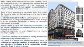 A esta idea se sumaron también las empresas, que veían crecer
sus recursos humanos y, muy especialmente, los departamentos
administrativos complementarios de los industriales y
comerciales. Se requería de más espacio y la necesidad de tener
más superficie útil a las construcciones.
Crecía sin freno la demanda de los edificios dentro de la ciudad.
Era necesario crecer en altura para aprovechar mas el suelo
disponible.
La alternativa estructural metálica fue la respuesta que liberó a
las edificaciones de las rigideces portantes de los muros de carga
o de las estructuras voluminosas y permitió el crecimiento
extraordinario de su altura.
De esta manera, se fueron consolidando las nuevas edificaciones,
que recogían las innovaciones espaciales fundamentadas en los
descubrimientos técnicos.
Asi surgió el rascacielos, que aprovechaba al máximo el potencial
tecnológico en pequeñas parcelas.
El rascacielos, también fue un símbolo de poder y representación
para empresarios y hombres de negocios.
Pero ahora, la tecnología abría posibilidades insospechadas. Se
inició una carrera vertiginosa hacia la conquista de los cielos
que, además de la eficacia y de la especulación, también
respondía al ego de sus promotores.
Louis Sullivan designed the Carson, Pirie, Scott & Co. building, and it
opened in 1899. Daniel Burnham completed the building by making
some additions in 1906.
 