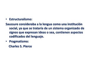 • Estructuralismo:
Saussure consideraba a la lengua como una institución
social, ya que se trataría de un sistema organizado de
signos que expresan ideas o sea, contienen aspectos
codificados del lenguaje.
• Pragmatismo:
Charles S. Pierce
 