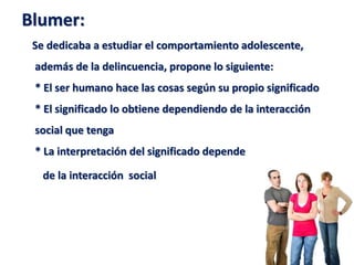 Blumer:
Se dedicaba a estudiar el comportamiento adolescente,
además de la delincuencia, propone lo siguiente:
* El ser humano hace las cosas según su propio significado
* El significado lo obtiene dependiendo de la interacción
social que tenga
* La interpretación del significado depende
de la interacción social
 