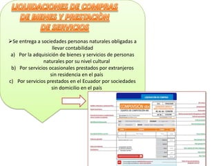 Se entrega a sociedades personas naturales obligadas a
                    llevar contabilidad
 a) Por la adquisición de bienes y servicios de personas
               naturales por su nivel cultural
 b) Por servicios ocasionales prestados por extranjeros
                   sin residencia en el país
c) Por servicios prestados en el Ecuador por sociedades
                    sin domicilio en el país
 