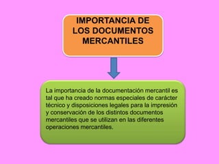 IMPORTANCIA DE
         LOS DOCUMENTOS
            MERCANTILES




La importancia de la documentación mercantil es
tal que ha creado normas especiales de carácter
técnico y disposiciones legales para la impresión
y conservación de los distintos documentos
mercantiles que se utilizan en las diferentes
operaciones mercantiles.
 