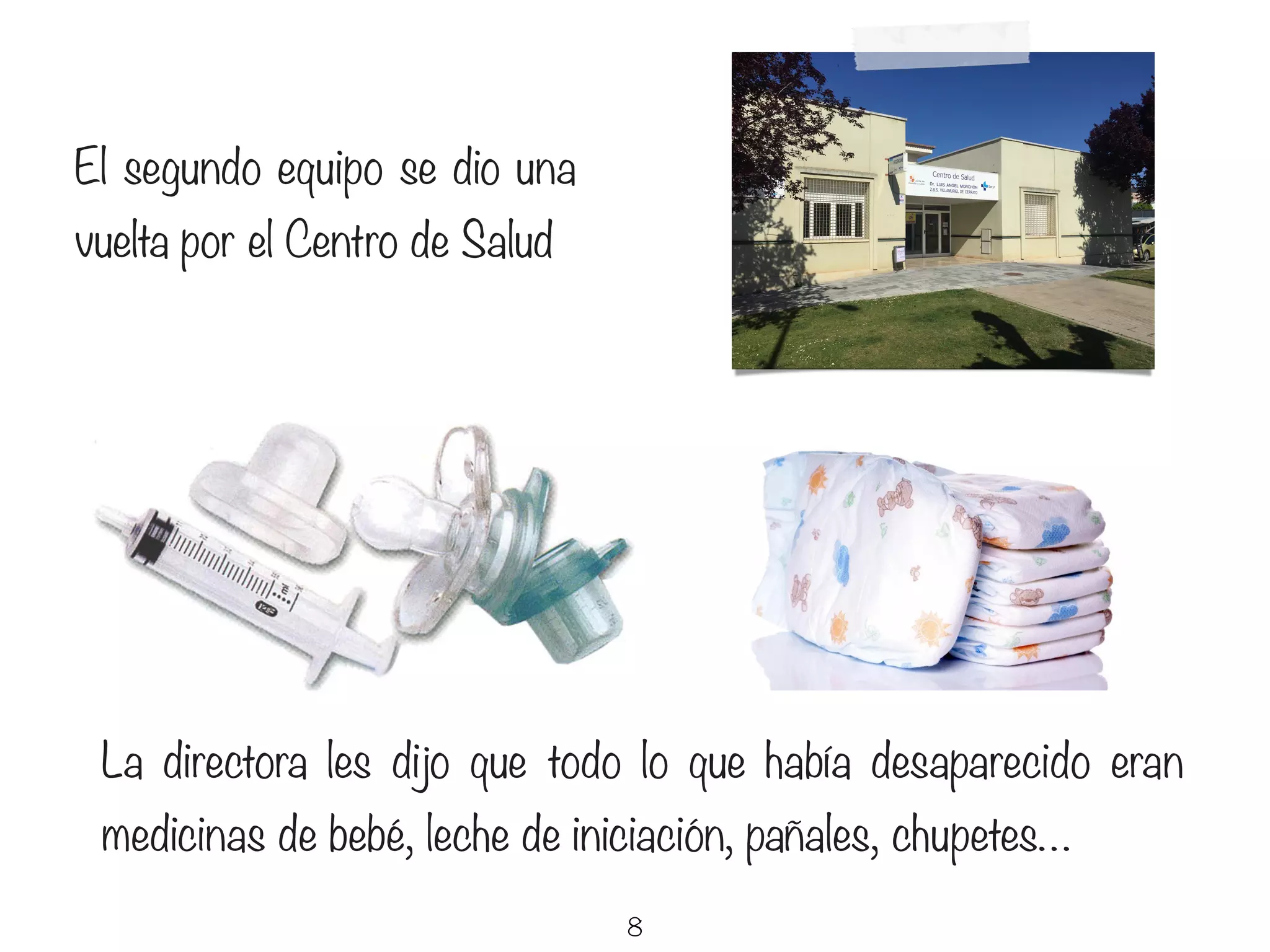 8
El segundo equipo se dio una
vuelta por el Centro de Salud
La directora les dijo que todo lo que había desaparecido eran
medicinas de bebé, leche de iniciación, pañales, chupetes…
 