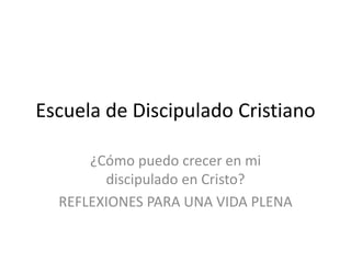 Escuela de Discipulado Cristiano
¿Cómo puedo crecer en mi
discipulado en Cristo?
REFLEXIONES PARA UNA VIDA PLENA
 