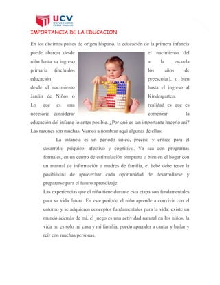 7
IMPORTANCIA DE LA EDUCACION
En los distintos países de origen hispano, la educación de la primera infancia
puede abarcar desde el nacimiento del
niño hasta su ingreso a la escuela
primaria (incluidos los años de
educación preescolar), o bien
desde el nacimiento hasta el ingreso al
Jardín de Niños o Kindergarten.
Lo que es una realidad es que es
necesario considerar comenzar la
educación del infante lo antes posible. ¿Por qué es tan importante hacerlo así?
Las razones son muchas. Vamos a nombrar aquí algunas de ellas:
La infancia es un período único, preciso y crítico para el
desarrollo psíquico: afectivo y cognitivo. Ya sea con programas
formales, en un centro de estimulación temprana o bien en el hogar con
un manual de información a madres de familia, el bebé debe tener la
posibilidad de aprovechar cada oportunidad de desarrollarse y
prepararse para el futuro aprendizaje.
Las experiencias que el niño tiene durante esta etapa son fundamentales
para su vida futura. En este período el niño aprende a convivir con el
entorno y se adquieren conceptos fundamentales para la vida: existe un
mundo además de mí, el juego es una actividad natural en los niños, la
vida no es solo mi casa y mi familia, puedo aprender a cantar y bailar y
reír con muchas personas.
 