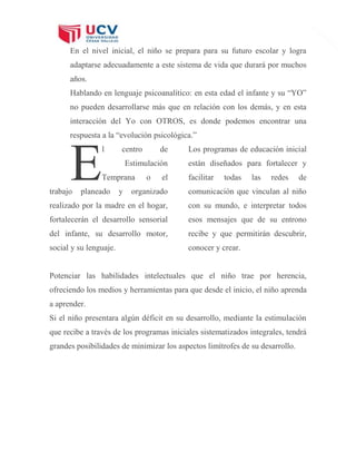 8
En el nivel inicial, el niño se prepara para su futuro escolar y logra
adaptarse adecuadamente a este sistema de vida que durará por muchos
años.
Hablando en lenguaje psicoanalítico: en esta edad el infante y su “YO”
no pueden desarrollarse más que en relación con los demás, y en esta
interacción del Yo con OTROS, es donde podemos encontrar una
respuesta a la “evolución psicológica.”
l centro de
Estimulación
Temprana o el
trabajo planeado y organizado
realizado por la madre en el hogar,
fortalecerán el desarrollo sensorial
del infante, su desarrollo motor,
social y su lenguaje.
Los programas de educación inicial
están diseñados para fortalecer y
facilitar todas las redes de
comunicación que vinculan al niño
con su mundo, e interpretar todos
esos mensajes que de su entrono
recibe y que permitirán descubrir,
conocer y crear.
Potenciar las habilidades intelectuales que el niño trae por herencia,
ofreciendo los medios y herramientas para que desde el inicio, el niño aprenda
a aprender.
Si el niño presentara algún déficit en su desarrollo, mediante la estimulación
que recibe a través de los programas iniciales sistematizados integrales, tendrá
grandes posibilidades de minimizar los aspectos limítrofes de su desarrollo.
E
 
