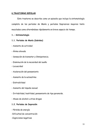 6.TRASTORNO BIPOLAR

      Este trastorno se describe como un episodio que incluye la sintomatología

completa de los períodos de Manía y períodos Depresivos mayores tanto

mezclados como alternándose rápidamente en breve espacio de tiempo.

1.- Sintomatología

1.1. Períodos de Manía (Subidas)

- Aumento de actividad

- Ánimo elevado

- Sensación de bienestar y Omnipotencia.

- Disminución de la necesidad del sueño

- Locuacidad

- Aceleración del pensamiento

- Aumento de la autoestima

- Distraibilidad

- Aumento del impulso sexual

- Irritabilidad, hostilidad, pensamiento de tipo paranoide.

- Abuso de alcohol u otras drogas

1.2. Períodos de Depresión

- Pérdida de energía

-Dificultad de concentración

-Cogniciones negativas


                                                                            10
 