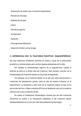 - Disminución de sueño/o por el contrario hipersomnia

- Pérdida de intereses

- Disminución de peso

- Llanto

- Pérdida de apetito

- Irritabilidad

- Agitación

- Preocupaciones Obsesivas

- Abuso del Alcohol u otras drogas



2.-DIFERENCIAS CON EL TRASTORNO PSICÓTICO ESQUIZOFRÉNICO

Son dos trastornos totalmente distintos en cuanto a curso de la enfermedad,

pronóstico y sintomatología, pero existen algunas semejanzas entre ellos.

      Por ejemplo la sintomatología negativa de la esquizofrenia, cuando el

enfermo ya está en la última fase del trastorno: fase residual, coincide con la

sintomatología del trastorno bipolar en el período de Depresión.

      Sin embargo, en el trastorno bipolar no se dan casi nunca alucinaciones, o

trastornos del pensamiento graves, como se dan de manera exclusiva en la

esquizofrenia. La semejanza a este nivel con el trastorno bipolar es que en los

dos se dan delirios o falsas creencias difíciles de desmontar aún con la evidencia

contraria de lo que el enfermo afirma.

      En cuanto al tratamiento farmacológico diremos que son dos trastornos

diferentes en cuanto a su tratamiento basándose el del trastorno bipolar

fundamentalmente en el Litio (ver más detenidamente farmacología).
                                                                               11
 