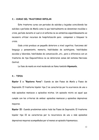 3.- CURSO DEL TRASTORNO BIPOLAR:

          Este trastorno cursa con periodos de subidas y bajadas coincidiendo las

subidas o períodos de Manía como lo que habitualmente se denominan recaídas o

crisis, período durante el cual si el enfermo no se estabiliza espontáneamente es

necesario utilizar recursos de hospitalización para      compensar o bloquear la

crisis.

          Cada crisis produce un pequeño deterioro a nivel cognitivo; funciones del

lenguaje y pensamiento, memoria, habilidades de autohigiene, habilidades

sociales y laborales, habilidades de comunicación...etc., pero a diferencia con un

trastorno de tipo Esquizofrénico no se deterioran zonas del sistema Nervioso

Central.

          La fase de manía en nivel moderado se llama también Hipomanía.



4.- TIPOS

Bipolar I o “Bipolares Puros”: Cuando se dan Fases de Manía y Fases de

Depresión. El trastorno bipolar tipo I se caracteriza por la ocurrencia de uno o

más episodios maniacos o episodios mixtos. Un episodio mixto es aquel que

cumple con los criterios de ambos: episodios maniacos y episodios depresivos

mayores.

Bipolar II: Cuando predominan sobre todo las Fases de Depresión. El trastorno

bipolar tipo II se caracteriza por la recurrencia de uno o más episodios

depresivos mayores acompañados por al menos un episodio hipomaniaco.


                                                                                12
 