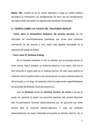 Bipolar III: Cuando se da un cuadro depresivo y luego un cuadro maníaco

secundario al tratamiento con antidepresivos. Es decir que los antidepresivos

han desarrollado una manía o en algunos casos hipomanía farmacógena.



5.-TEORÍAS SOBRE LAS CAUSAS DEL TRASTORNO BIPOLAR

- Teoría sobre el Desequilibrio Bioquímico del Sistema Nervioso. Se ven

afectados los neurotransmisores (sustancias que sirven para comunicar

información de una neurona a otra, sobre todo aquellos encargados de la

expresión del estado de ánimo).

- Teoría sobre El fenómeno Kindling

      Es un fenómeno mediante el cual un estímulo, que en principio parece no

tener efecto, llega a producir un trastorno afectivo, si se repite. Una vez en

esta situación el sujeto está en un kindling afectivo. En esta nueva postura el

trastorno afectivo podría volver a ser provocado por un nuevo estímulo (como los

del principio) y a la larga, los episodios afectivos aparecerían espontáneamente

sin necesidad del Estímulo inicial que los provocó...

      Aquí los Estímulos serían los distintos factores de estrés a los que se

puede ver sometido el sujeto. Los pacientes bipolares más jóvenes describen

más frecuentemente factores desencadenantes que los pacientes que llevan

muchos    años   de    evolución   maníaco-depresiva.   Y   cada   vez   estímulos

desencadenantes de menor intensidad provocarían el episodio afectivo. Ej: si


                                                                               13
 
